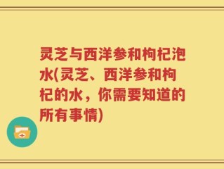 灵芝与西洋参和枸杞泡水(灵芝、西洋参和枸杞的水，你需要知道的所有事情)