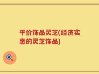 平价饰品灵芝(经济实惠的灵芝饰品)