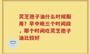 灵芝孢子油什么时候服用？早中晚三个时间段，那个时间吃灵芝孢子油比较好