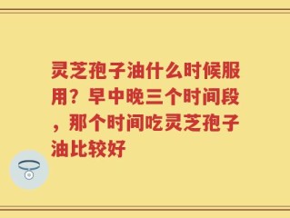 灵芝孢子油什么时候服用？早中晚三个时间段，那个时间吃灵芝孢子油比较好