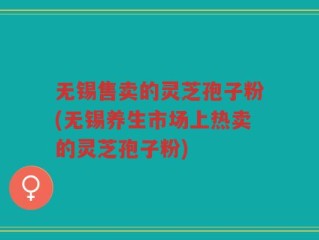 无锡售卖的灵芝孢子粉(无锡养生市场上热卖的灵芝孢子粉)