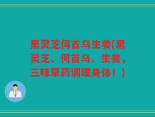 黑灵芝何首乌生姜(黑灵芝、何首乌、生姜，三味草药调理身体！)