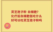 灵芝孢子粉 白细胞？化疗后白细胞低吃什么好可以吃灵芝孢子粉吗