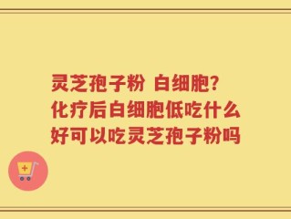灵芝孢子粉 白细胞？化疗后白细胞低吃什么好可以吃灵芝孢子粉吗