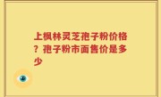 上枫林灵芝孢子粉价格？孢子粉市面售价是多少