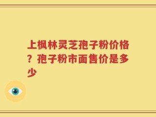 上枫林灵芝孢子粉价格？孢子粉市面售价是多少