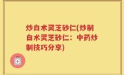 炒白术灵芝砂仁(炒制白术灵芝砂仁：中药炒制技巧分享)