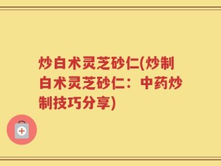 炒白术灵芝砂仁(炒制白术灵芝砂仁：中药炒制技巧分享)