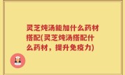 灵芝炖汤能加什么药材搭配(灵芝炖汤搭配什么药材，提升免疫力)