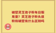 破壁灵芝孢子粉每日服用量？灵芝孢子粉头道粉和破壁有什么区别吗