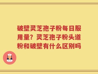 破壁灵芝孢子粉每日服用量？灵芝孢子粉头道粉和破壁有什么区别吗