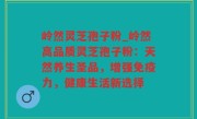 岭然灵芝孢子粉_岭然高品质灵芝孢子粉：天然养生圣品，增强免疫力，健康生活新选择