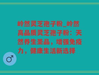 岭然灵芝孢子粉_岭然高品质灵芝孢子粉：天然养生圣品，增强免疫力，健康生活新选择