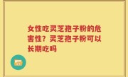 女性吃灵芝孢子粉的危害性？灵芝孢子粉可以长期吃吗