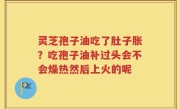 灵芝孢子油吃了肚子胀？吃孢子油补过头会不会燥热然后上火的呢