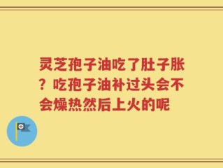 灵芝孢子油吃了肚子胀？吃孢子油补过头会不会燥热然后上火的呢