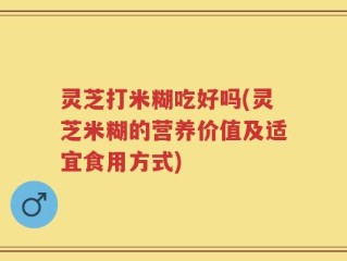 灵芝打米糊吃好吗(灵芝米糊的营养价值及适宜食用方式)