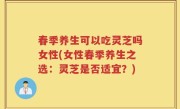 春季养生可以吃灵芝吗女性(女性春季养生之选：灵芝是否适宜？)