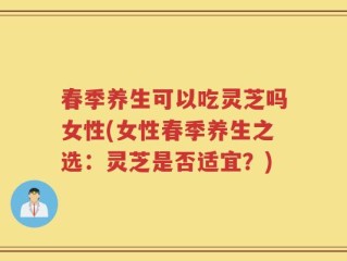 春季养生可以吃灵芝吗女性(女性春季养生之选：灵芝是否适宜？)