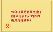 长白山灵芝谷灵芝孢子粉(灵芝谷出产的长白山灵芝孢子粉)