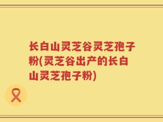 长白山灵芝谷灵芝孢子粉(灵芝谷出产的长白山灵芝孢子粉)