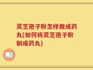 灵芝孢子粉怎样做成药丸(如何将灵芝孢子粉制成药丸)