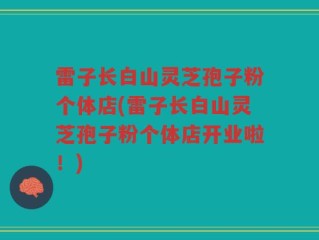 雷子长白山灵芝孢子粉个体店(雷子长白山灵芝孢子粉个体店开业啦！)