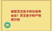 破壁灵芝孢子粉价格寿仙谷？灵芝孢子粉产地排行榜