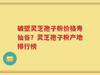 破壁灵芝孢子粉价格寿仙谷？灵芝孢子粉产地排行榜