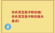 许氏灵芝孢子粉价格(许氏灵芝孢子粉价格大盘点)