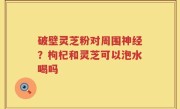 破壁灵芝粉对周围神经？枸杞和灵芝可以泡水喝吗