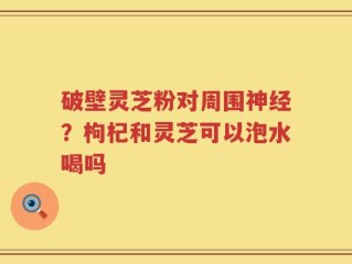 破壁灵芝粉对周围神经？枸杞和灵芝可以泡水喝吗