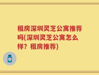 租房深圳灵芝公寓推荐吗(深圳灵芝公寓怎么样？租房推荐)