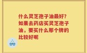 什么灵芝孢子油最好？如果去药店买灵芝孢子油，要买什么那个牌的比较好呢