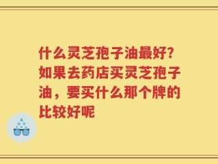 什么灵芝孢子油最好？如果去药店买灵芝孢子油，要买什么那个牌的比较好呢