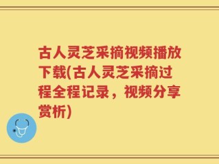 古人灵芝采摘视频播放下载(古人灵芝采摘过程全程记录，视频分享赏析)