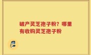 破产灵芝孢子粉？哪里有收购灵芝孢子粉