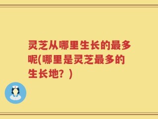 灵芝从哪里生长的最多呢(哪里是灵芝最多的生长地？)