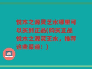 悦木之源灵芝水哪里可以买到正品(购买正品悦木之源灵芝水，推荐这些渠道！)