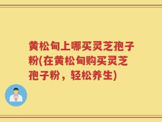 黄松甸上哪买灵芝孢子粉(在黄松甸购买灵芝孢子粉，轻松养生)