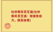 杜仲黄芪灵芝酒(杜仲黄芪灵芝酒：增强免疫力，提高体质)