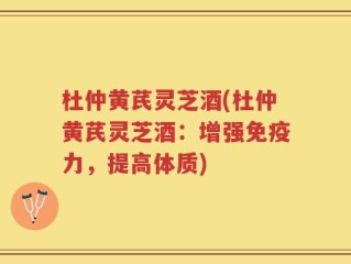 杜仲黄芪灵芝酒(杜仲黄芪灵芝酒：增强免疫力，提高体质)