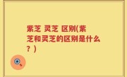 紫芝 灵芝 区别(紫芝和灵芝的区别是什么？)