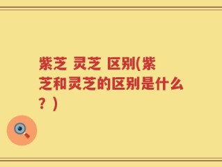 紫芝 灵芝 区别(紫芝和灵芝的区别是什么？)