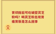 胃切除后可吃破壁灵芝粉吗？喝灵芝粉出现胃痛胃胀是怎么回事