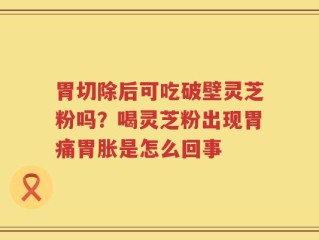 胃切除后可吃破壁灵芝粉吗？喝灵芝粉出现胃痛胃胀是怎么回事