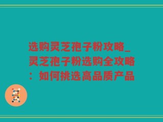 选购灵芝孢子粉攻略_灵芝孢子粉选购全攻略：如何挑选高品质产品