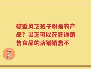 破壁灵芝孢子粉是农产品？灵芝可以在普通销售食品的店铺销售不