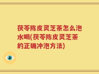 茯苓陈皮灵芝茶怎么泡水喝(茯苓陈皮灵芝茶的正确冲泡方法)