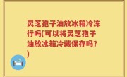 灵芝孢子油放冰箱冷冻行吗(可以将灵芝孢子油放冰箱冷藏保存吗?)